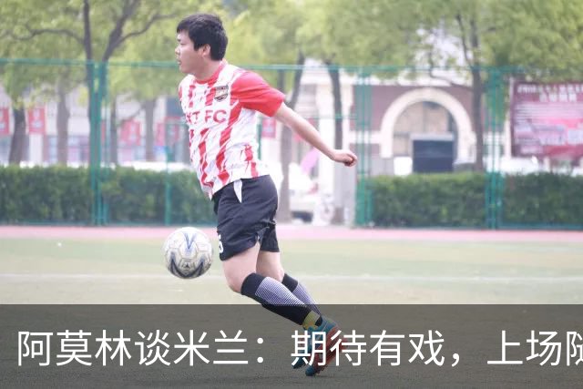 阿莫林谈米兰：期待有戏，上场随便给我11个人来！